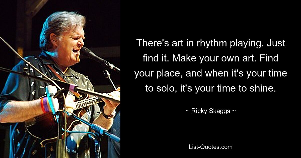 There's art in rhythm playing. Just find it. Make your own art. Find your place, and when it's your time to solo, it's your time to shine. — © Ricky Skaggs