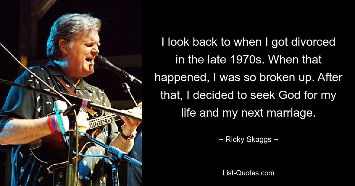 I look back to when I got divorced in the late 1970s. When that happened, I was so broken up. After that, I decided to seek God for my life and my next marriage. — © Ricky Skaggs