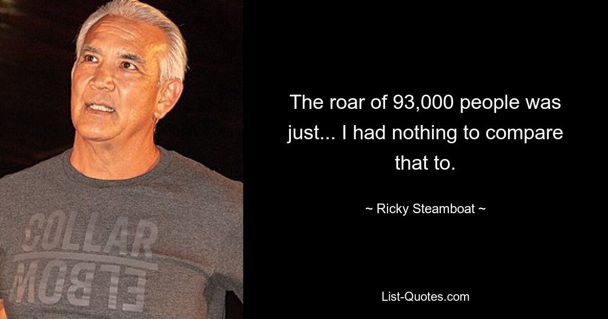 The roar of 93,000 people was just... I had nothing to compare that to. — © Ricky Steamboat