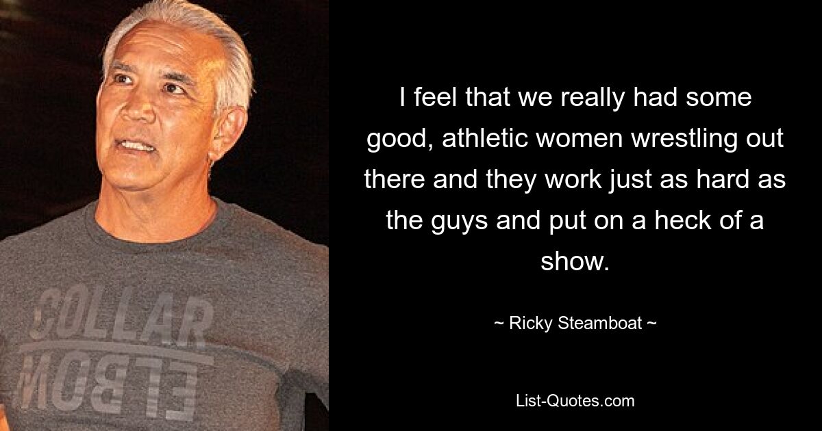 I feel that we really had some good, athletic women wrestling out there and they work just as hard as the guys and put on a heck of a show. — © Ricky Steamboat