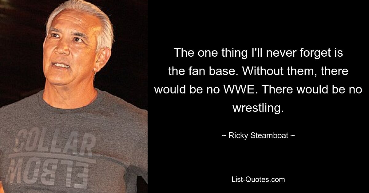 The one thing I'll never forget is the fan base. Without them, there would be no WWE. There would be no wrestling. — © Ricky Steamboat