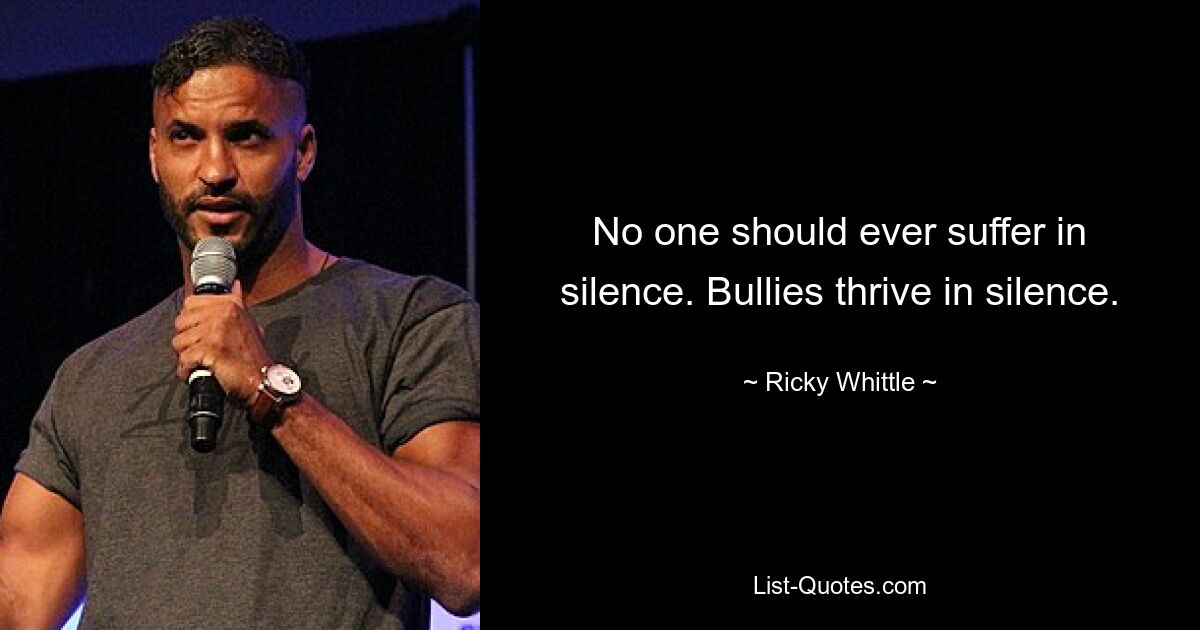 No one should ever suffer in silence. Bullies thrive in silence. — © Ricky Whittle