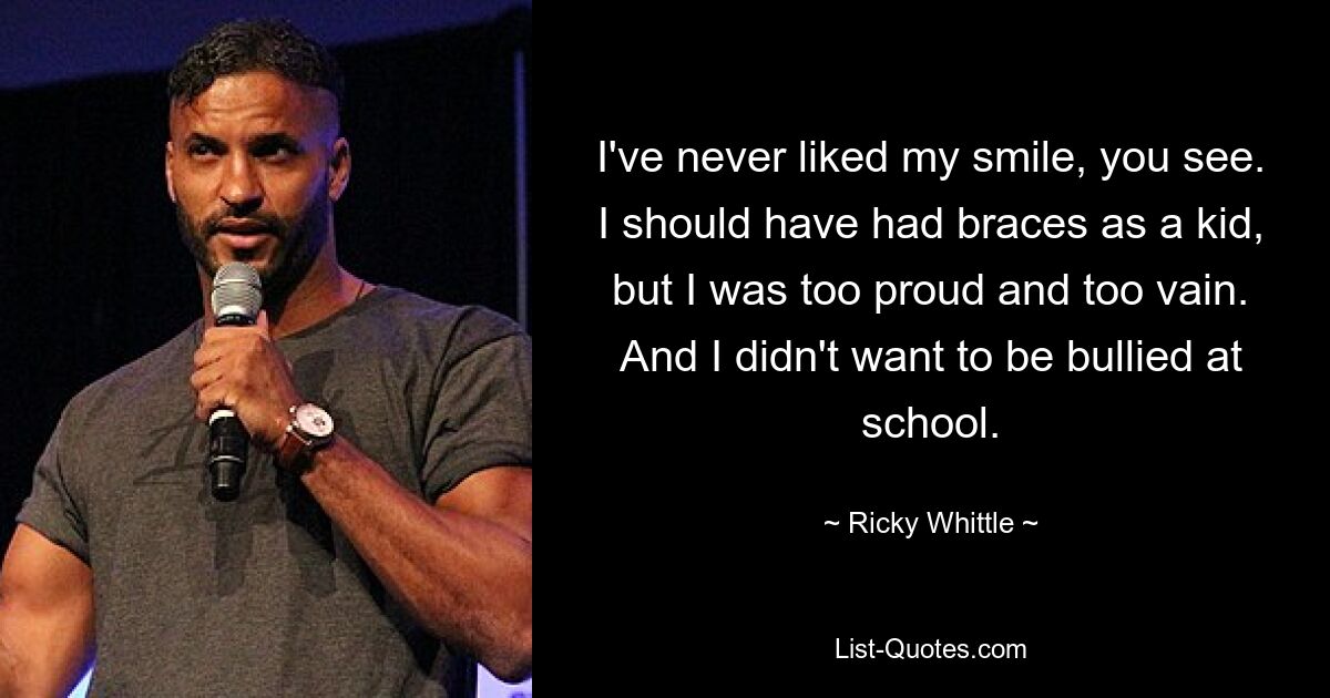 I've never liked my smile, you see. I should have had braces as a kid, but I was too proud and too vain. And I didn't want to be bullied at school. — © Ricky Whittle