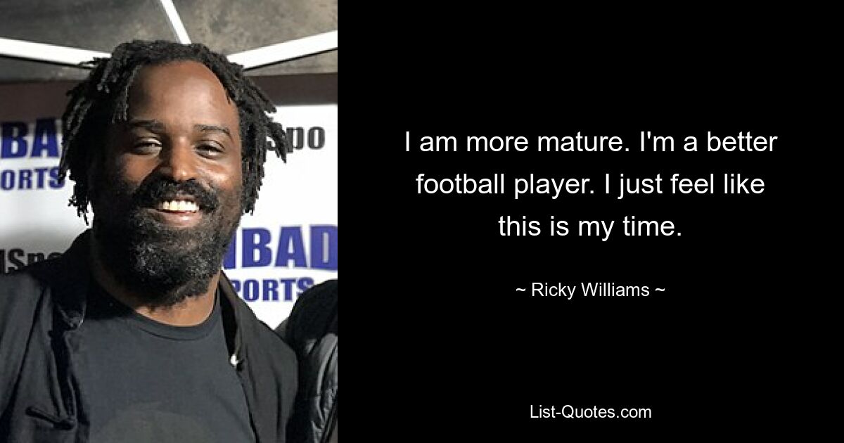 I am more mature. I'm a better football player. I just feel like this is my time. — © Ricky Williams