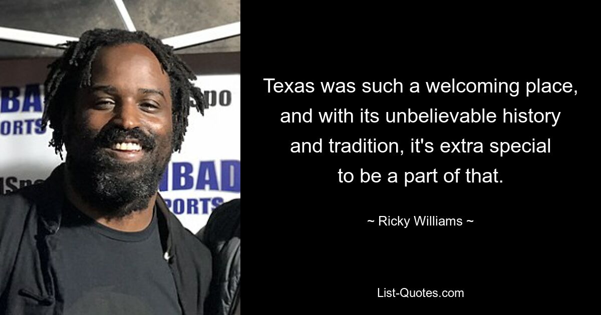 Texas was such a welcoming place, and with its unbelievable history and tradition, it's extra special to be a part of that. — © Ricky Williams