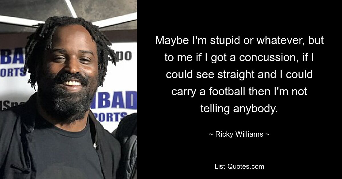 Maybe I'm stupid or whatever, but to me if I got a concussion, if I could see straight and I could carry a football then I'm not telling anybody. — © Ricky Williams