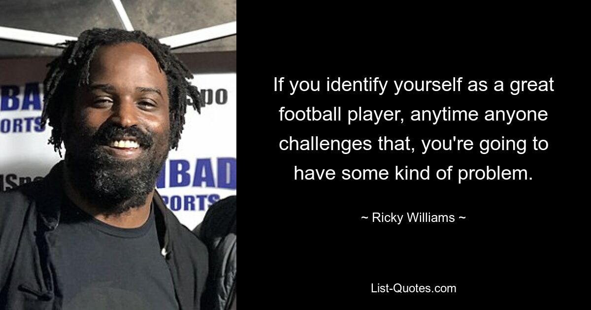 If you identify yourself as a great football player, anytime anyone challenges that, you're going to have some kind of problem. — © Ricky Williams