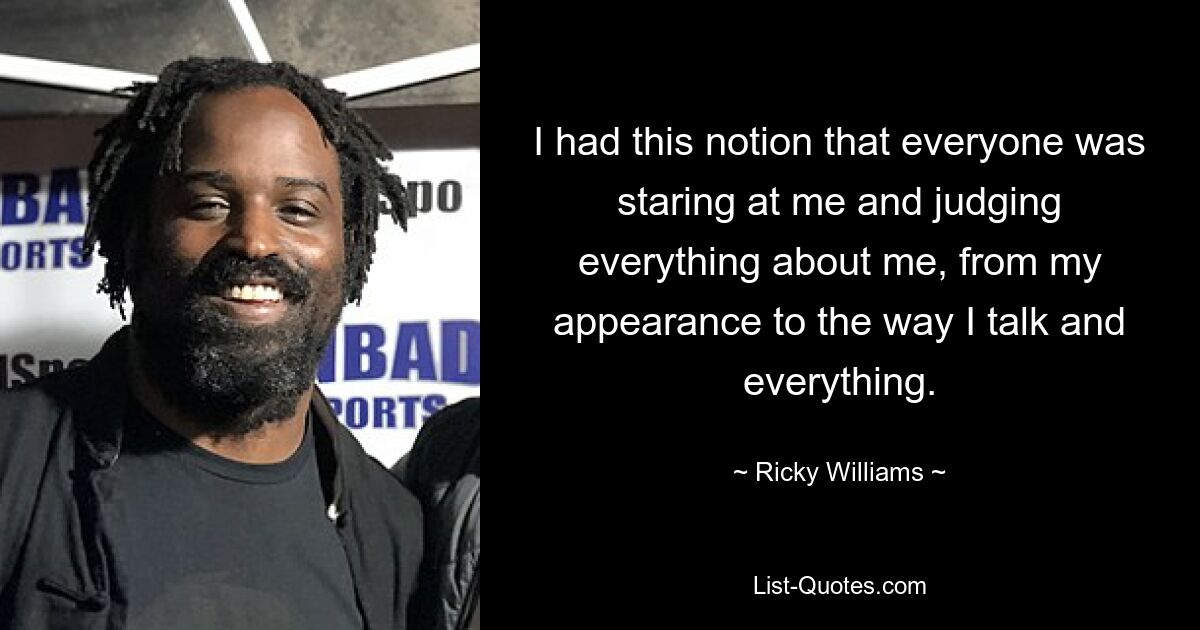 I had this notion that everyone was staring at me and judging everything about me, from my appearance to the way I talk and everything. — © Ricky Williams