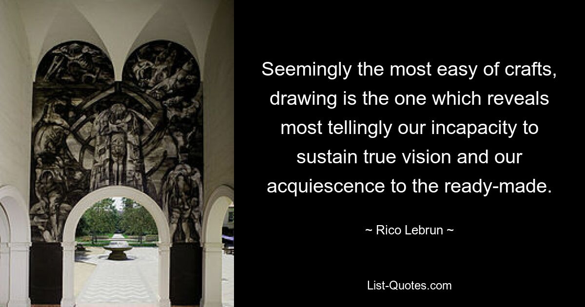 Seemingly the most easy of crafts, drawing is the one which reveals most tellingly our incapacity to sustain true vision and our acquiescence to the ready-made. — © Rico Lebrun