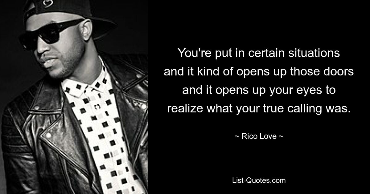 You're put in certain situations and it kind of opens up those doors and it opens up your eyes to realize what your true calling was. — © Rico Love