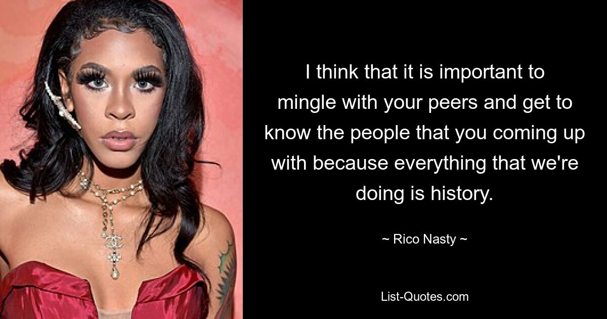 I think that it is important to mingle with your peers and get to know the people that you coming up with because everything that we're doing is history. — © Rico Nasty