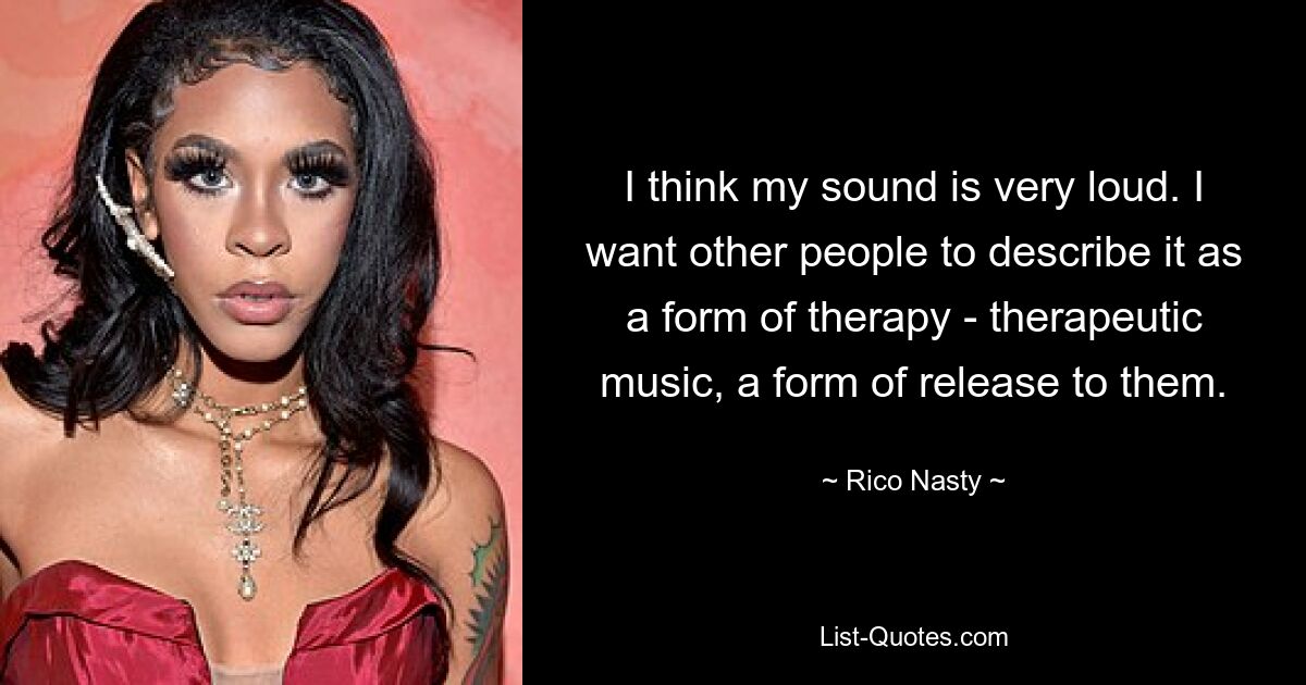 I think my sound is very loud. I want other people to describe it as a form of therapy - therapeutic music, a form of release to them. — © Rico Nasty