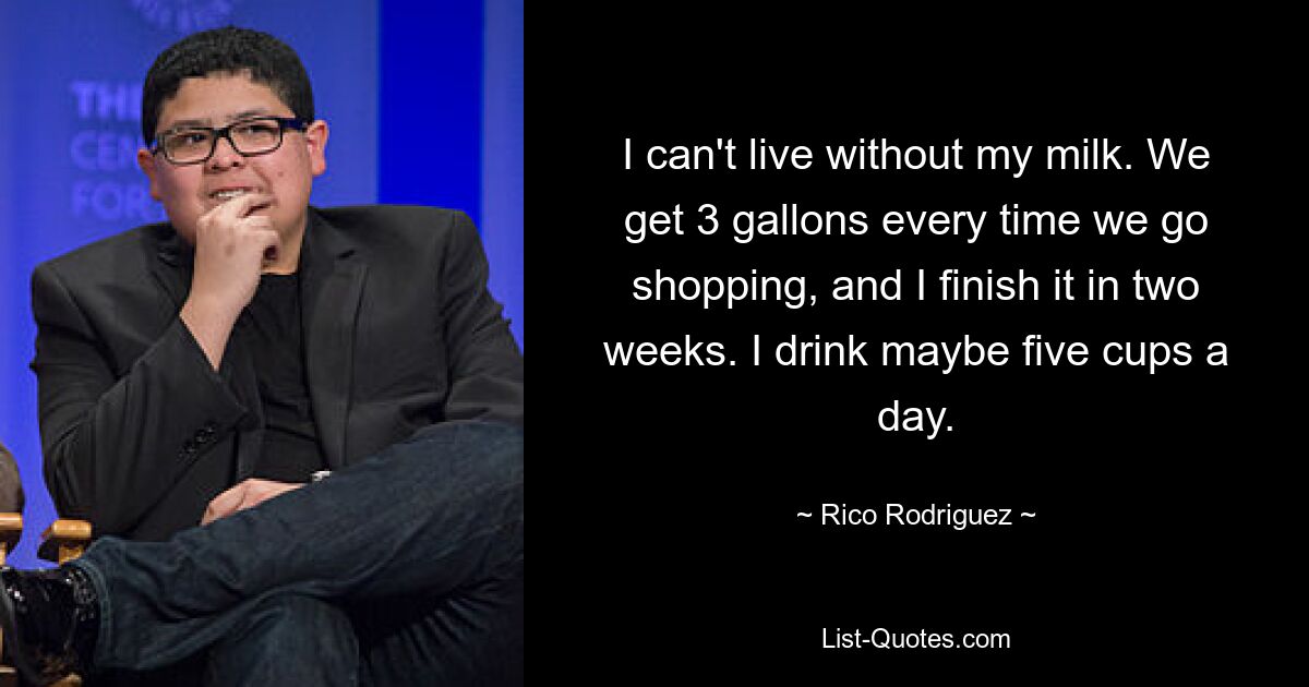 I can't live without my milk. We get 3 gallons every time we go shopping, and I finish it in two weeks. I drink maybe five cups a day. — © Rico Rodriguez