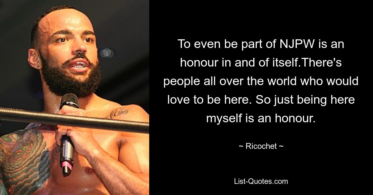 To even be part of NJPW is an honour in and of itself.There's people all over the world who would love to be here. So just being here myself is an honour. — © Ricochet