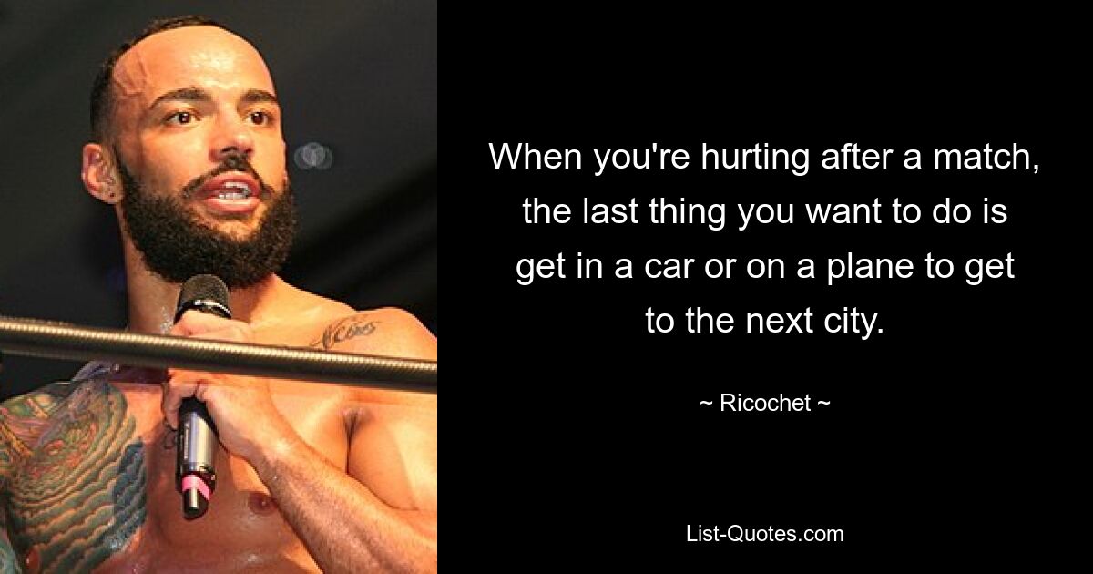 When you're hurting after a match, the last thing you want to do is get in a car or on a plane to get to the next city. — © Ricochet