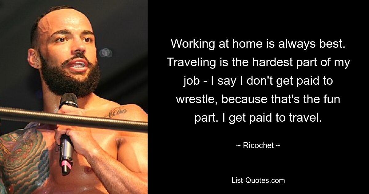 Working at home is always best. Traveling is the hardest part of my job - I say I don't get paid to wrestle, because that's the fun part. I get paid to travel. — © Ricochet