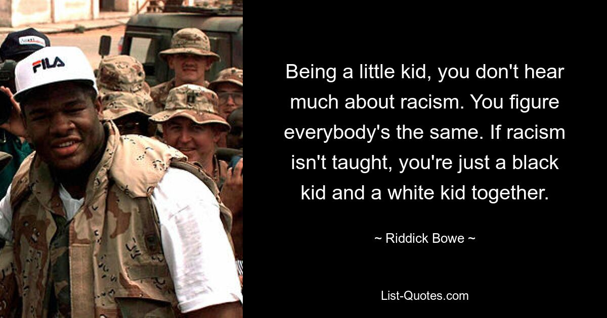 Being a little kid, you don't hear much about racism. You figure everybody's the same. If racism isn't taught, you're just a black kid and a white kid together. — © Riddick Bowe