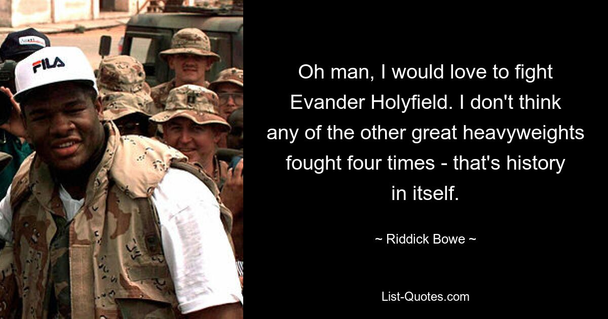 Oh man, I would love to fight Evander Holyfield. I don't think any of the other great heavyweights fought four times - that's history in itself. — © Riddick Bowe