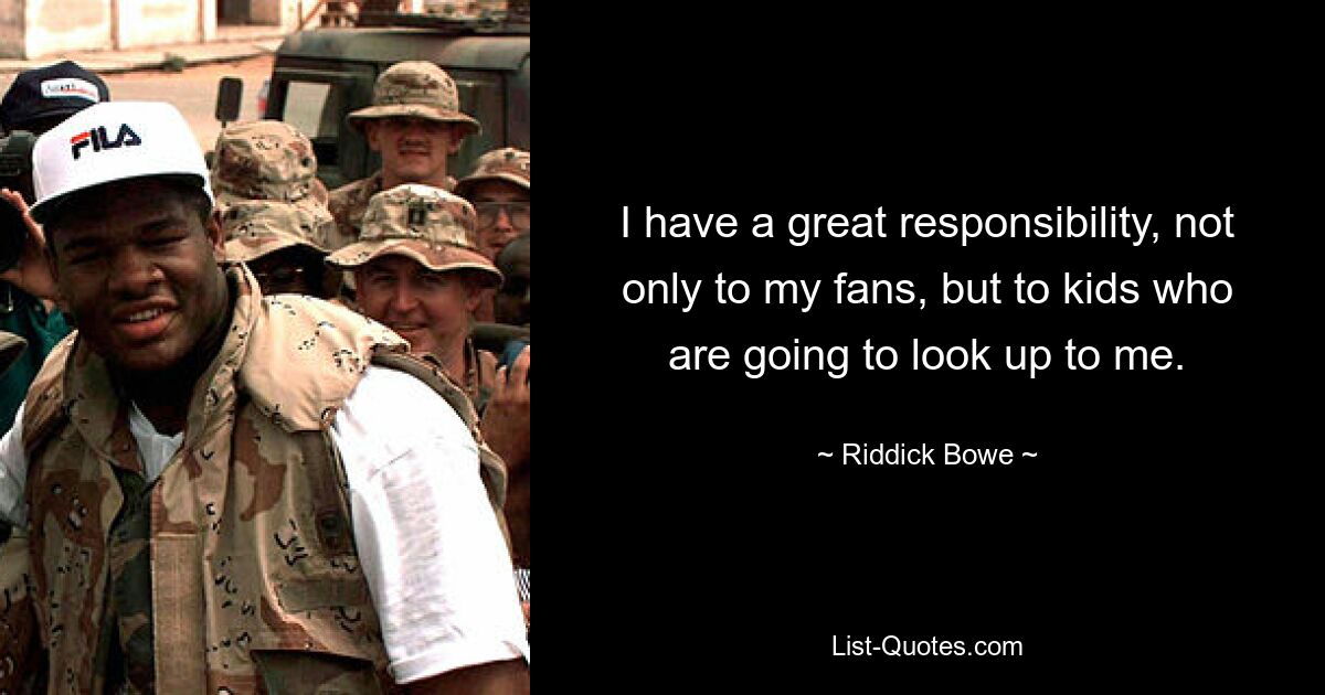 I have a great responsibility, not only to my fans, but to kids who are going to look up to me. — © Riddick Bowe