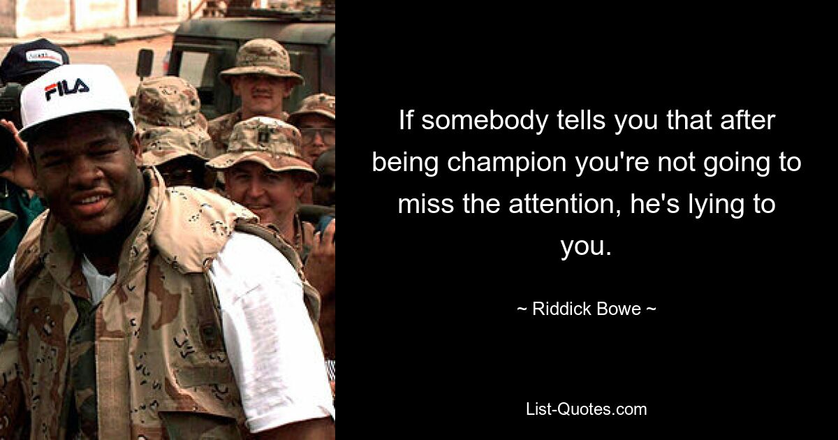 If somebody tells you that after being champion you're not going to miss the attention, he's lying to you. — © Riddick Bowe