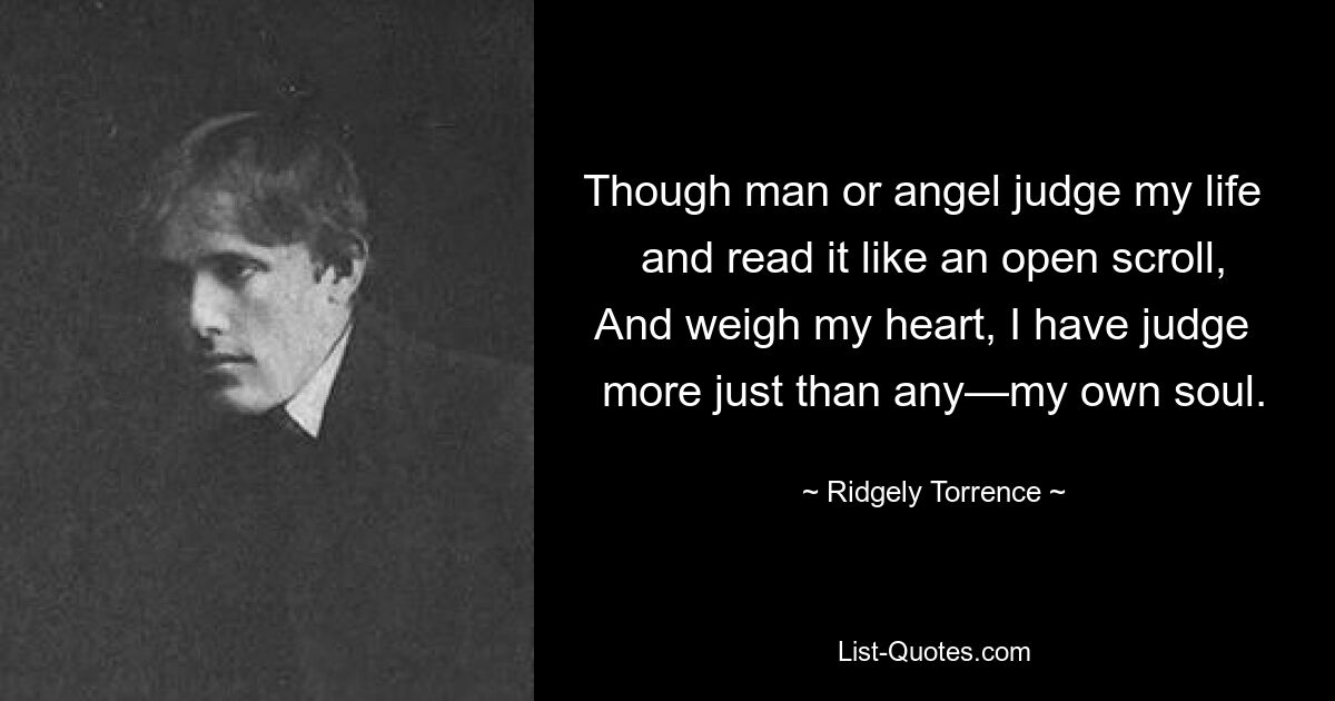 Though man or angel judge my life   and read it like an open scroll, And weigh my heart, I have judge   more just than any—my own soul. — © Ridgely Torrence