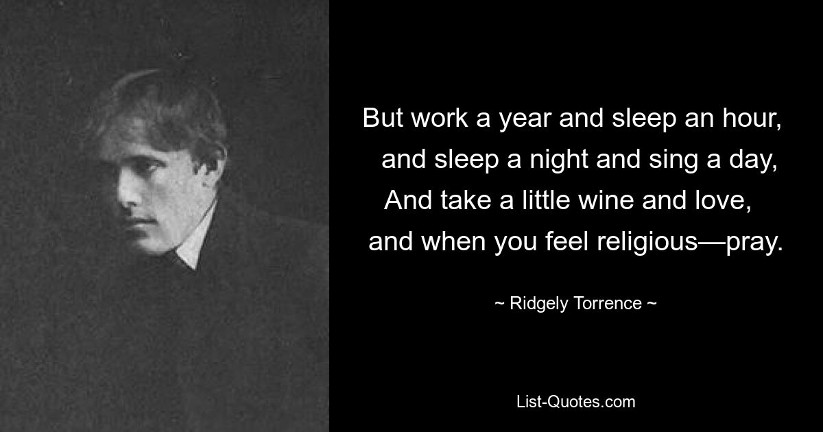 But work a year and sleep an hour,   and sleep a night and sing a day, And take a little wine and love,   and when you feel religious—pray. — © Ridgely Torrence