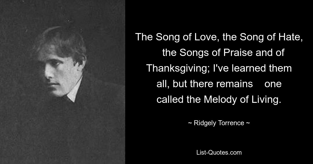 The Song of Love, the Song of Hate,    the Songs of Praise and of Thanksgiving; I've learned them all, but there remains    one called the Melody of Living. — © Ridgely Torrence