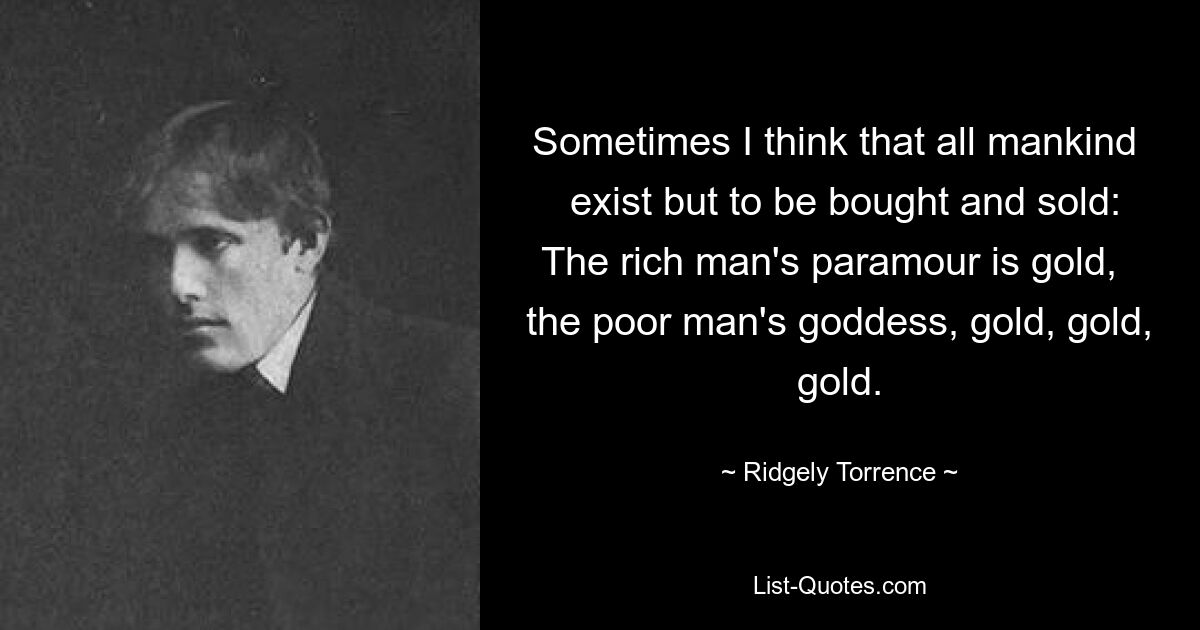 Sometimes I think that all mankind   exist but to be bought and sold: The rich man's paramour is gold,   the poor man's goddess, gold, gold, gold. — © Ridgely Torrence