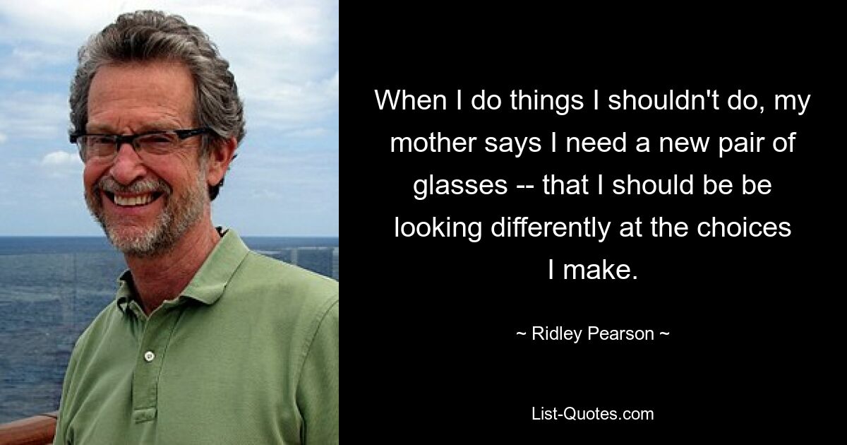 When I do things I shouldn't do, my mother says I need a new pair of glasses -- that I should be be looking differently at the choices I make. — © Ridley Pearson