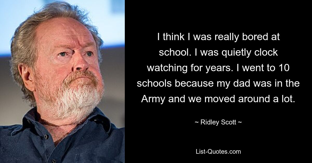 I think I was really bored at school. I was quietly clock watching for years. I went to 10 schools because my dad was in the Army and we moved around a lot. — © Ridley Scott