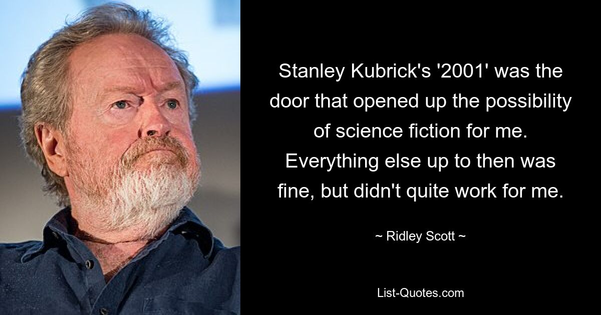 Stanley Kubrick's '2001' was the door that opened up the possibility of science fiction for me. Everything else up to then was fine, but didn't quite work for me. — © Ridley Scott