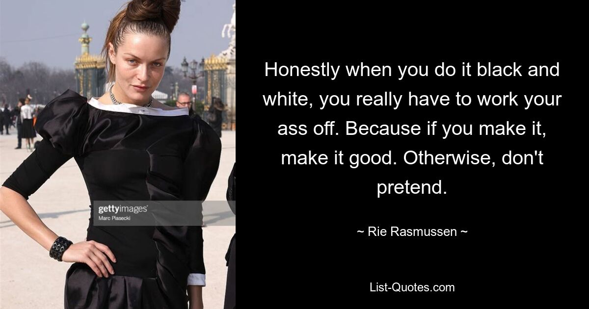 Honestly when you do it black and white, you really have to work your ass off. Because if you make it, make it good. Otherwise, don't pretend. — © Rie Rasmussen