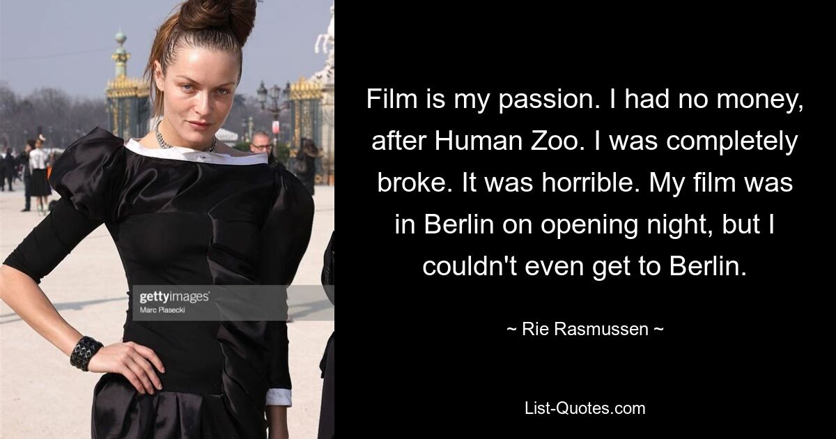 Film is my passion. I had no money, after Human Zoo. I was completely broke. It was horrible. My film was in Berlin on opening night, but I couldn't even get to Berlin. — © Rie Rasmussen