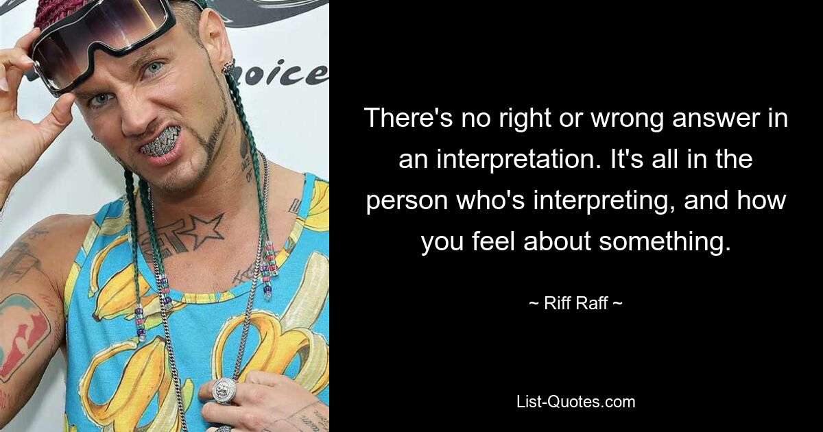 There's no right or wrong answer in an interpretation. It's all in the person who's interpreting, and how you feel about something. — © Riff Raff