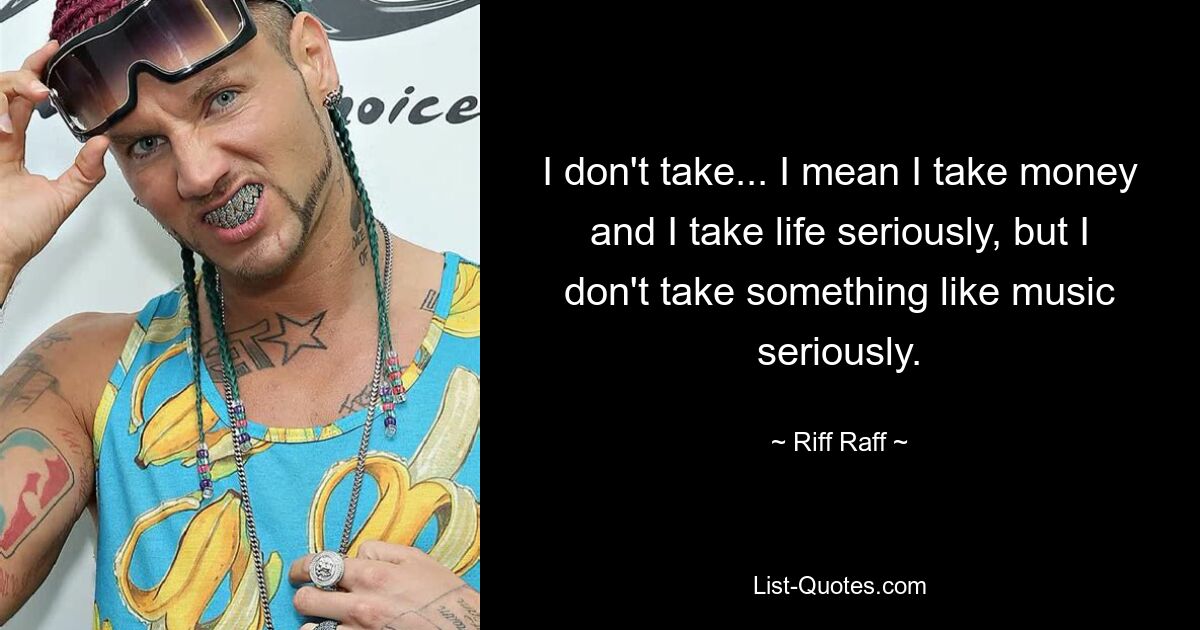 I don't take... I mean I take money and I take life seriously, but I don't take something like music seriously. — © Riff Raff