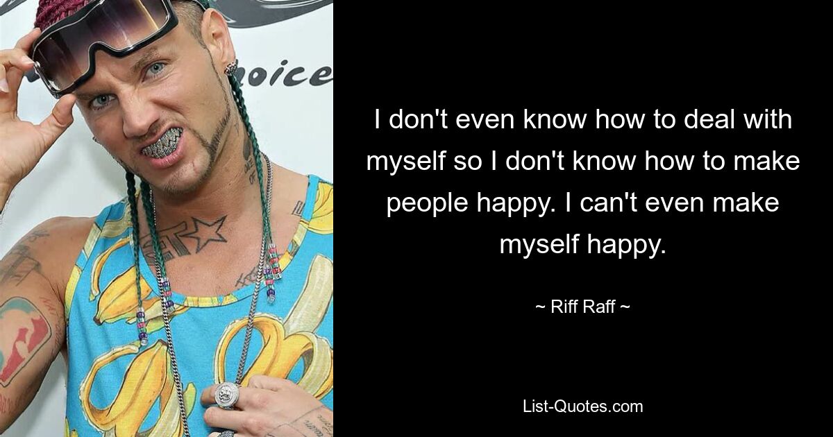 I don't even know how to deal with myself so I don't know how to make people happy. I can't even make myself happy. — © Riff Raff