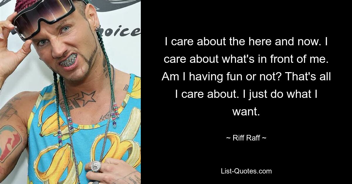 I care about the here and now. I care about what's in front of me. Am I having fun or not? That's all I care about. I just do what I want. — © Riff Raff