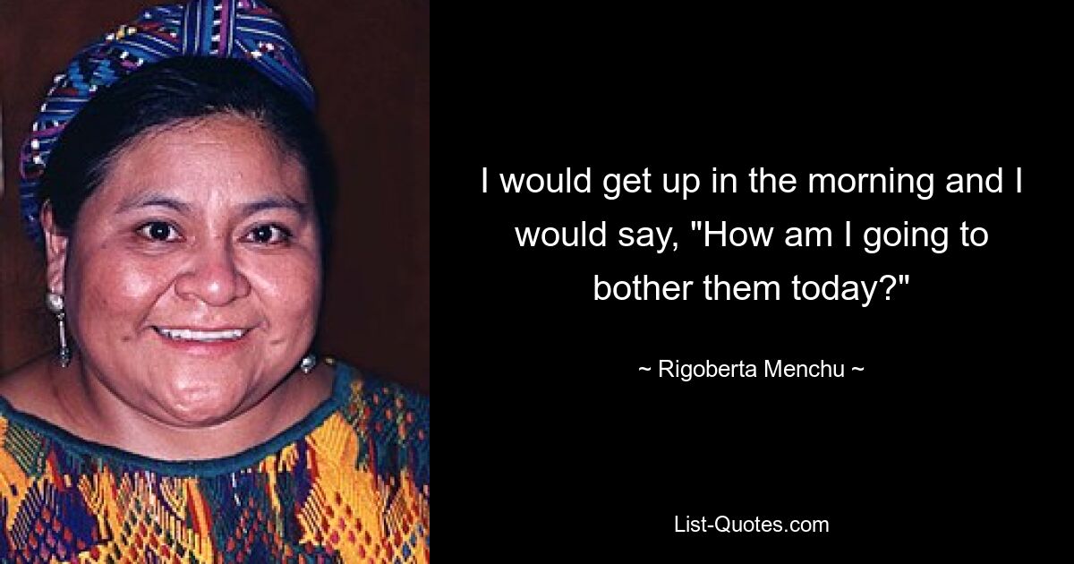 I would get up in the morning and I would say, "How am I going to bother them today?" — © Rigoberta Menchu