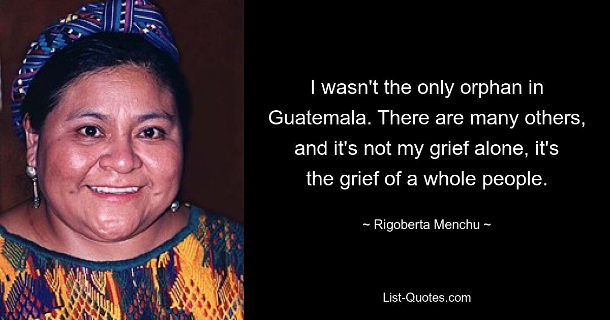 I wasn't the only orphan in Guatemala. There are many others, and it's not my grief alone, it's the grief of a whole people. — © Rigoberta Menchu