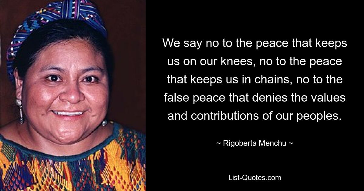 We say no to the peace that keeps us on our knees, no to the peace that keeps us in chains, no to the false peace that denies the values and contributions of our peoples. — © Rigoberta Menchu