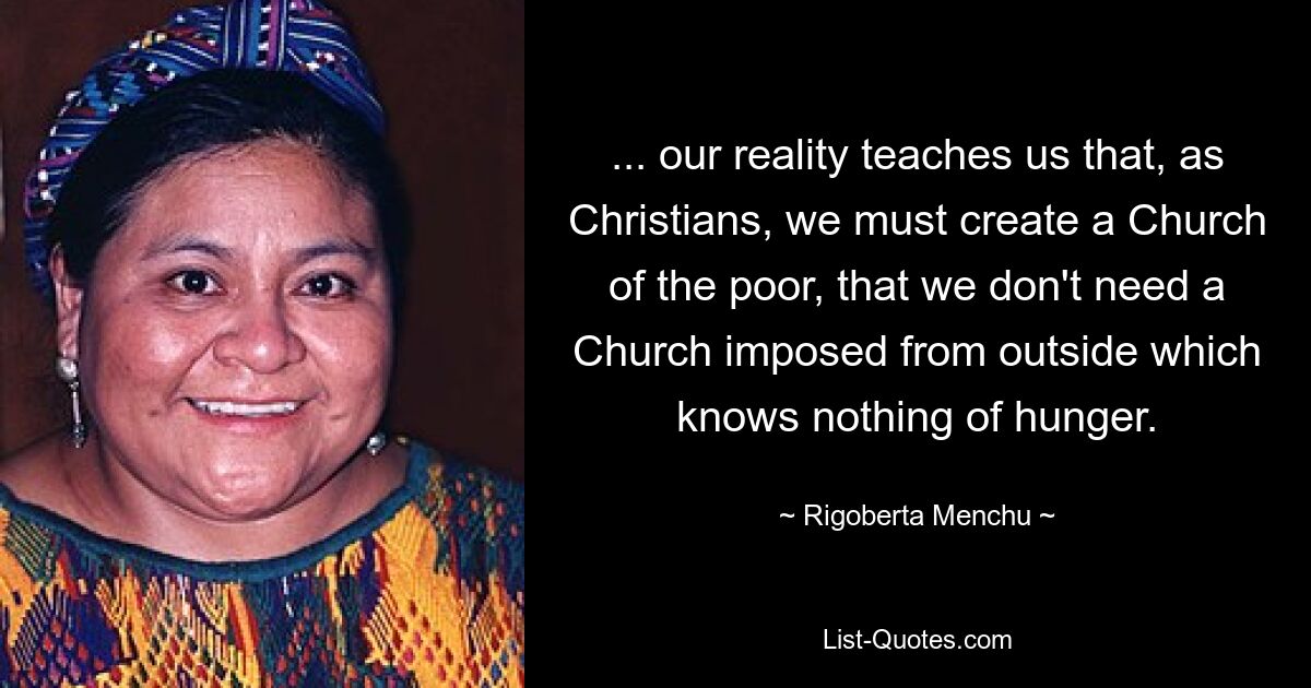 ... our reality teaches us that, as Christians, we must create a Church of the poor, that we don't need a Church imposed from outside which knows nothing of hunger. — © Rigoberta Menchu