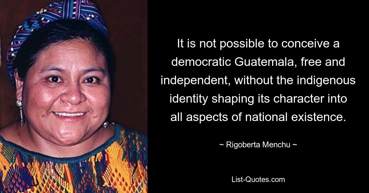 It is not possible to conceive a democratic Guatemala, free and independent, without the indigenous identity shaping its character into all aspects of national existence. — © Rigoberta Menchu