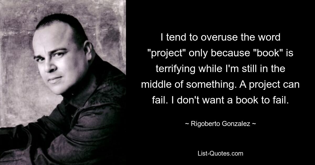 I tend to overuse the word "project" only because "book" is terrifying while I'm still in the middle of something. A project can fail. I don't want a book to fail. — © Rigoberto Gonzalez