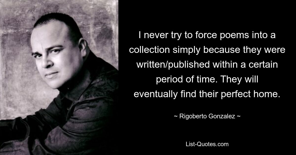 I never try to force poems into a collection simply because they were written/published within a certain period of time. They will eventually find their perfect home. — © Rigoberto Gonzalez