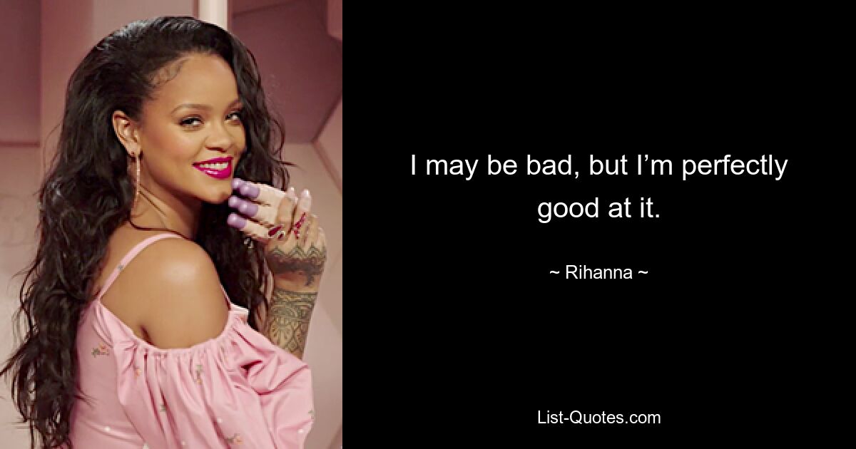 I may be bad, but I’m perfectly good at it. — © Rihanna