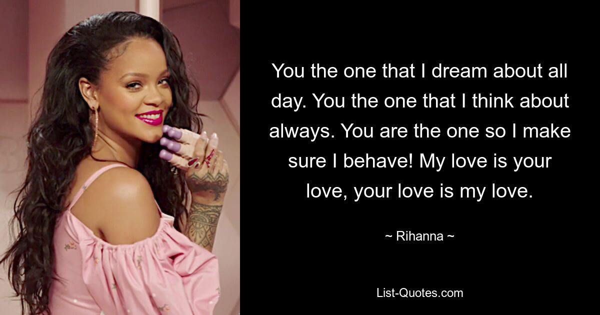 You the one that I dream about all day. You the one that I think about always. You are the one so I make sure I behave! My love is your love, your love is my love. — © Rihanna