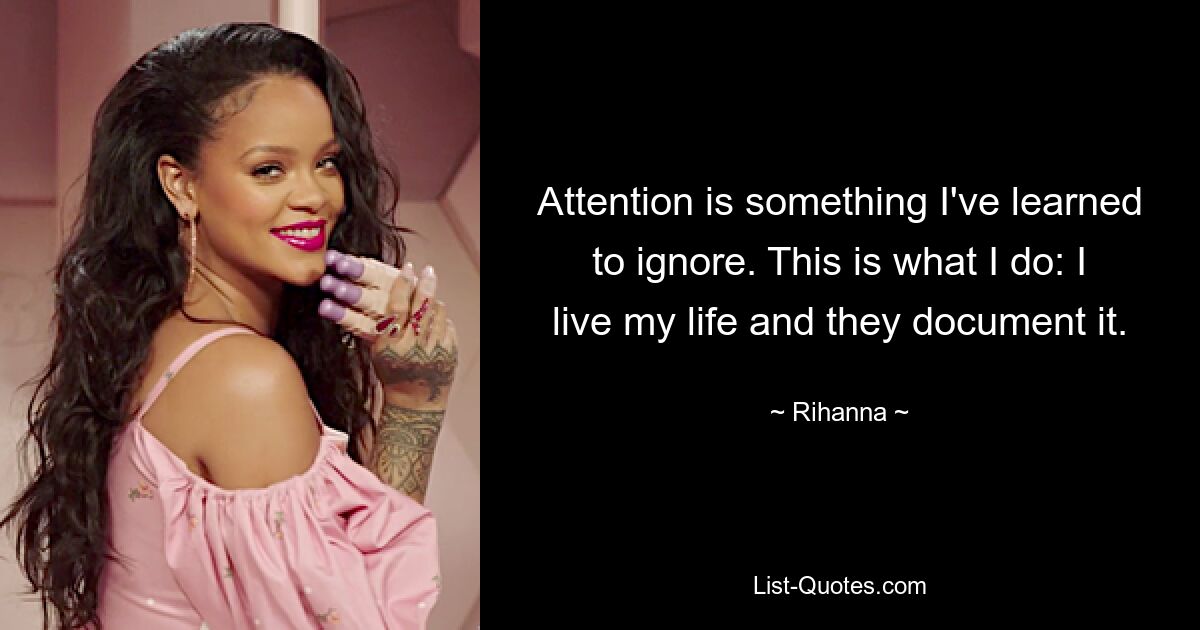 Attention is something I've learned to ignore. This is what I do: I live my life and they document it. — © Rihanna