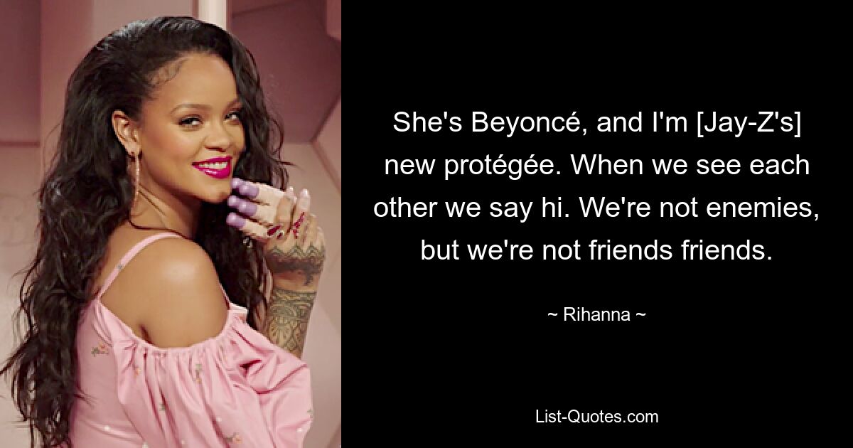 She's Beyoncé, and I'm [Jay-Z's] new protégée. When we see each other we say hi. We're not enemies, but we're not friends friends. — © Rihanna