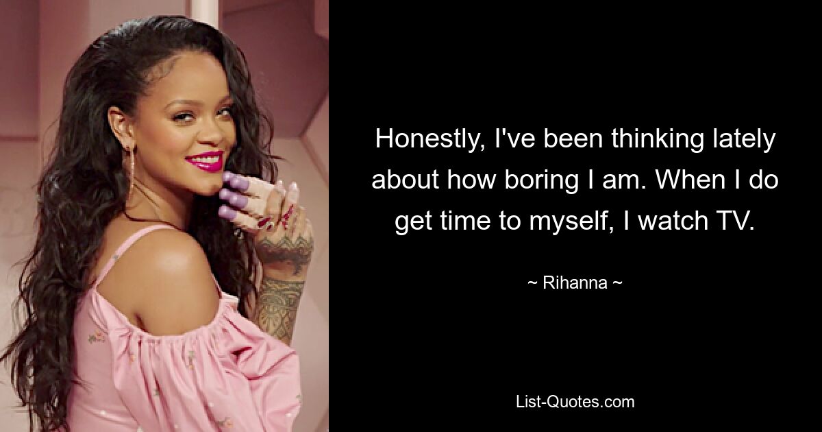 Honestly, I've been thinking lately about how boring I am. When I do get time to myself, I watch TV. — © Rihanna