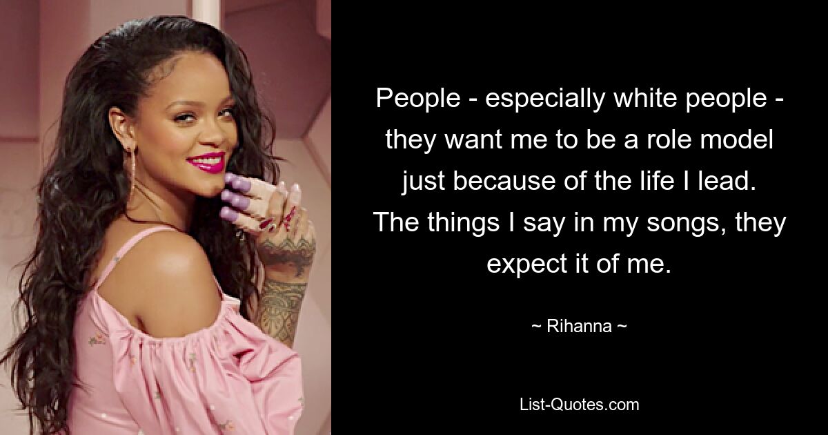 People - especially white people - they want me to be a role model just because of the life I lead. The things I say in my songs, they expect it of me. — © Rihanna